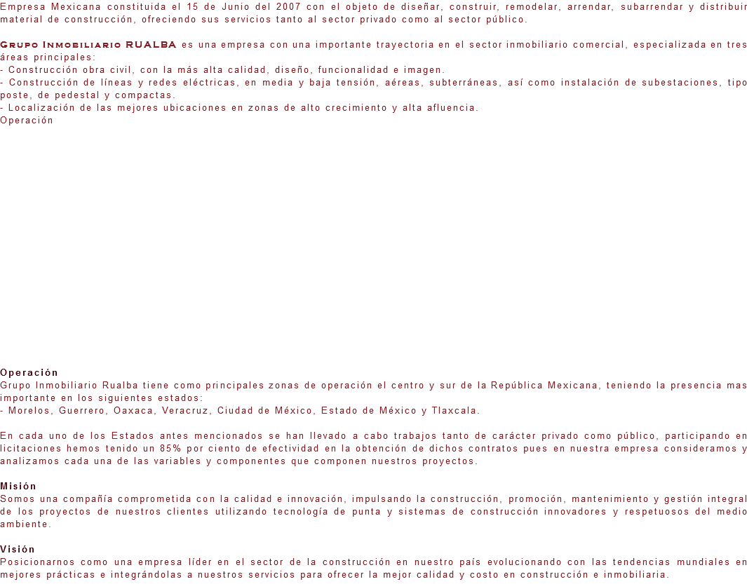 Empresa Mexicana constituida el 15 de Junio del 2007 con el objeto de diseñar, construir, remodelar, arrendar, subarrendar y distribuir material de construcción, ofreciendo sus servicios tanto al sector privado como al sector público. Grupo Inmobiliario RUALBA es una empresa con una importante trayectoria en el sector inmobiliario comercial, especializada en tres áreas principales:
- Construcción obra civil, con la más alta calidad, diseño, funcionalidad e imagen.
- Construcción de líneas y redes eléctricas, en media y baja tensión, aéreas, subterráneas, así como instalación de subestaciones, tipo poste, de pedestal y compactas.
- Localización de las mejores ubicaciones en zonas de alto crecimiento y alta afluencia. Operación Operación
Grupo Inmobiliario Rualba tiene como principales zonas de operación el centro y sur de la República Mexicana, teniendo la presencia mas importante en los siguientes estados:
- Morelos, Guerrero, Oaxaca, Veracruz, Ciudad de México, Estado de México y Tlaxcala. En cada uno de los Estados antes mencionados se han llevado a cabo trabajos tanto de carácter privado como público, participando en licitaciones hemos tenido un 85% por ciento de efectividad en la obtención de dichos contratos pues en nuestra empresa consideramos y analizamos cada una de las variables y componentes que componen nuestros proyectos. Misión
Somos una compañía comprometida con la calidad e innovación, impulsando la construcción, promoción, mantenimiento y gestión integral de los proyectos de nuestros clientes utilizando tecnología de punta y sistemas de construcción innovadores y respetuosos del medio ambiente. Visión
Posicionarnos como una empresa líder en el sector de la construcción en nuestro país evolucionando con las tendencias mundiales en mejores prácticas e integrándolas a nuestros servicios para ofrecer la mejor calidad y costo en construcción e inmobiliaria.